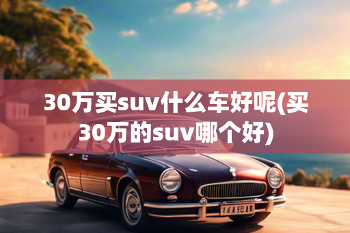 30万买suv什么车好呢(买30万的suv哪个好)