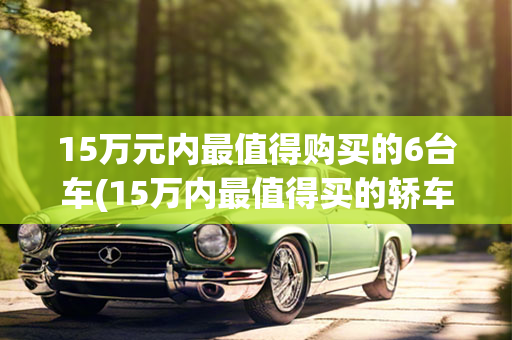 15万元内最值得购买的6台车(15万内最值得买的轿车)