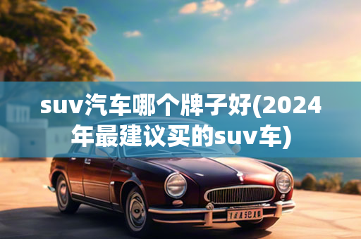 suv汽车哪个牌子好(2024年最建议买的suv车)