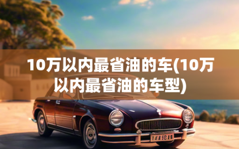 10万以内最省油的车(10万以内最省油的车型)