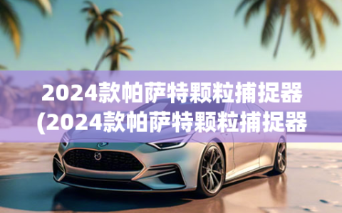 2024款帕萨特颗粒捕捉器(2024款帕萨特颗粒捕捉器问题严重吗)