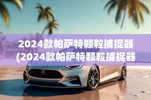 2024款帕萨特颗粒捕捉器(2024款帕萨特颗粒捕捉器问题严重吗)