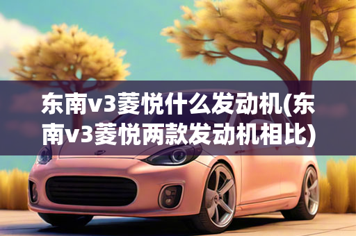 东南v3菱悦什么发动机(东南v3菱悦两款发动机相比)