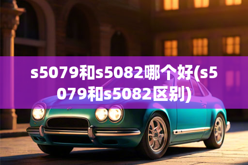 s5079和s5082哪个好(s5079和s5082区别)