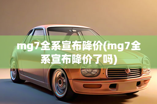 mg7全系宣布降价(mg7全系宣布降价了吗)