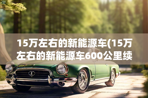 15万左右的新能源车(15万左右的新能源车600公里续航)