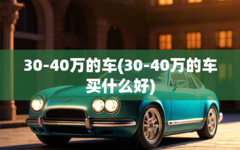 30-40万的车(30-40万的车买什么好)