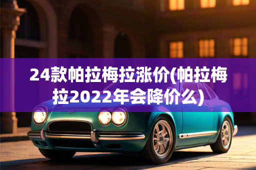 24款帕拉梅拉涨价(帕拉梅拉2022年会降价么)