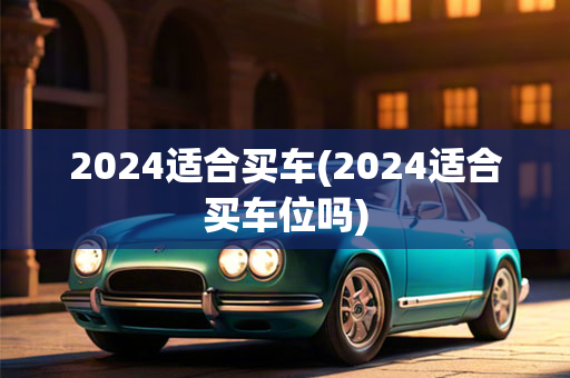 2024适合买车(2024适合买车位吗)