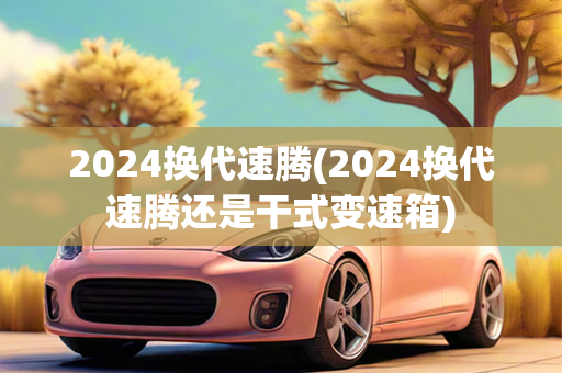 2024换代速腾(2024换代速腾还是干式变速箱)