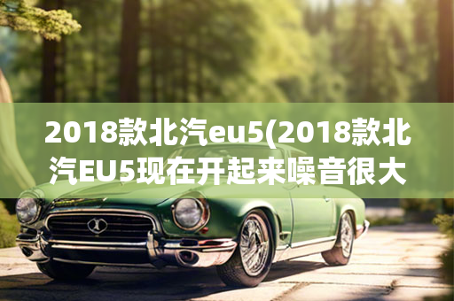 2018款北汽eu5(2018款北汽EU5现在开起来噪音很大)