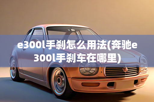 e300l手刹怎么用法(奔驰e300l手刹车在哪里)