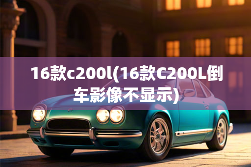 16款c200l(16款C200L倒车影像不显示)