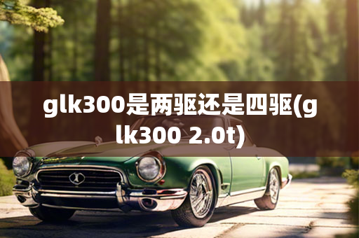 glk300是两驱还是四驱(glk300 2.0t)