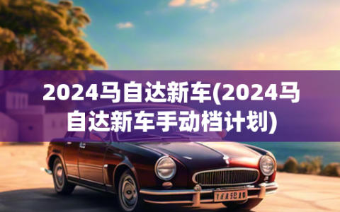 2024马自达新车(2024马自达新车手动档计划)