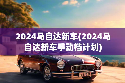 2024马自达新车(2024马自达新车手动档计划)