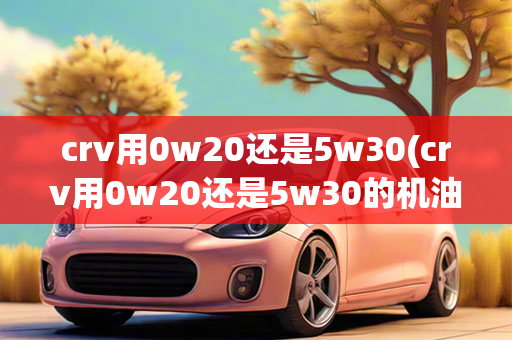 crv用0w20还是5w30(crv用0w20还是5w30的机油好)