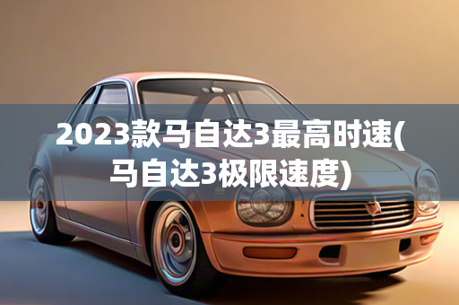 2023款马自达3最高时速(马自达3极限速度)