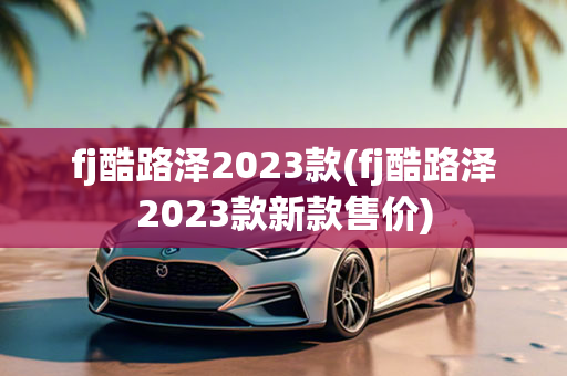 fj酷路泽2023款(fj酷路泽2023款新款售价)