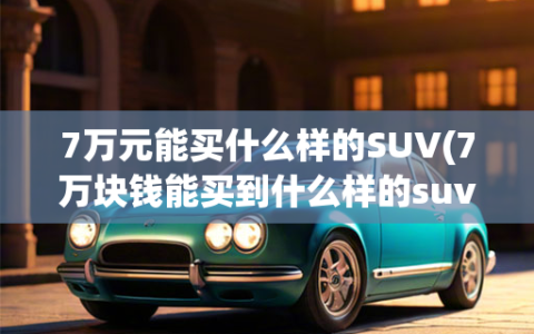 7万元能买什么样的SUV(7万块钱能买到什么样的suv,推荐你看看这三款车型)