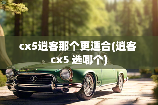 cx5逍客那个更适合(逍客 cx5 选哪个)