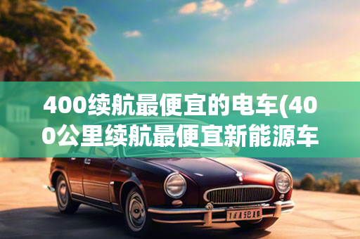 400续航最便宜的电车(400公里续航最便宜新能源车)