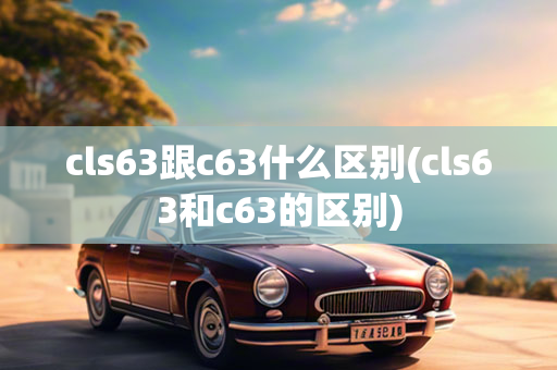 cls63跟c63什么区别(cls63和c63的区别)