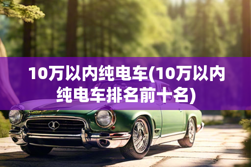 10万以内纯电车(10万以内纯电车排名前十名)