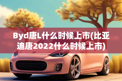 Byd唐L什么时候上市(比亚迪唐2022什么时候上市)