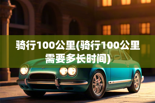 骑行100公里(骑行100公里需要多长时间)