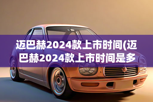 迈巴赫2024款上市时间(迈巴赫2024款上市时间是多少)