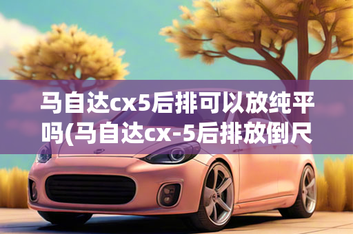 马自达cx5后排可以放纯平吗(马自达cx-5后排放倒尺寸)