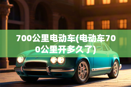 700公里电动车(电动车700公里开多久了)