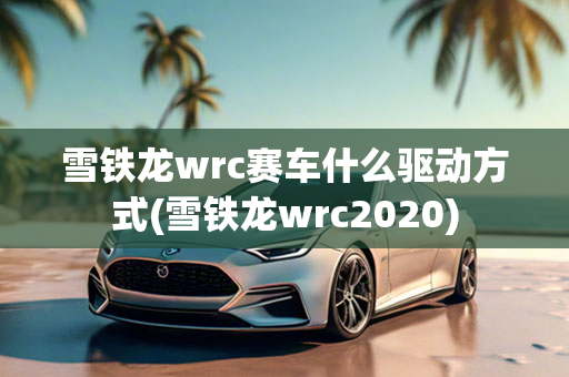 雪铁龙wrc赛车什么驱动方式(雪铁龙wrc2020)