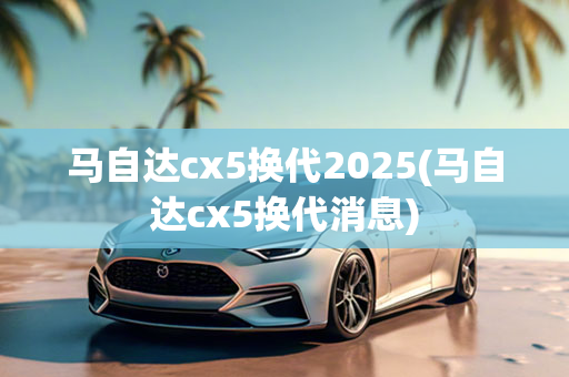 马自达cx5换代2025(马自达cx5换代消息)