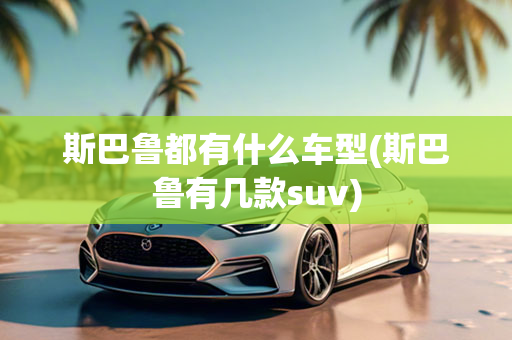 斯巴鲁都有什么车型(斯巴鲁有几款suv)