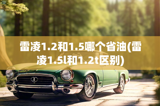 雷凌1.2和1.5哪个省油(雷凌1.5l和1.2t区别)